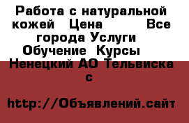 Работа с натуральной кожей › Цена ­ 500 - Все города Услуги » Обучение. Курсы   . Ненецкий АО,Тельвиска с.